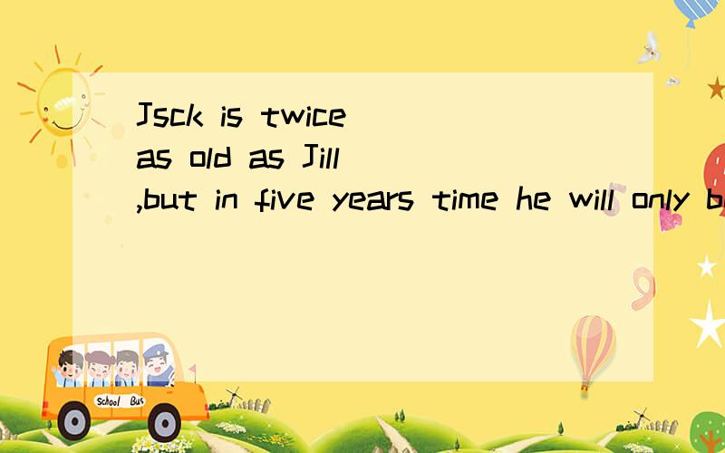 Jsck is twice as old as Jill,but in five years time he will only be one andJsck is twice as old as Jill,but in five years time he will only be one and a half times old as Jill.How old are Jack and Jill now/