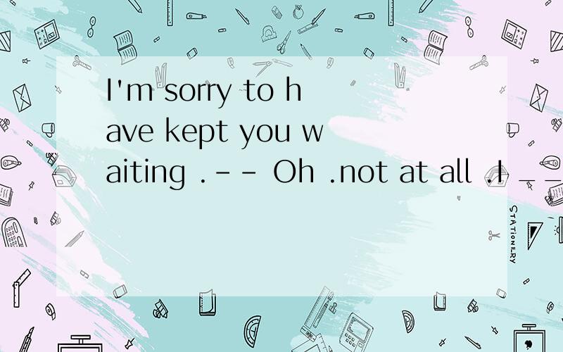 I'm sorry to have kept you waiting .-- Oh .not at all .I ___ here for only a few minutes.本题要用现在完成时还是过去完成时?为什么（我认为应该用过去完成时但不确定）