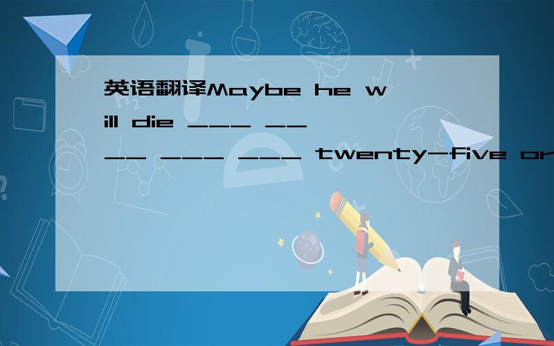 英语翻译Maybe he will die ___ ____ ___ ___ twenty-five or seventy-five