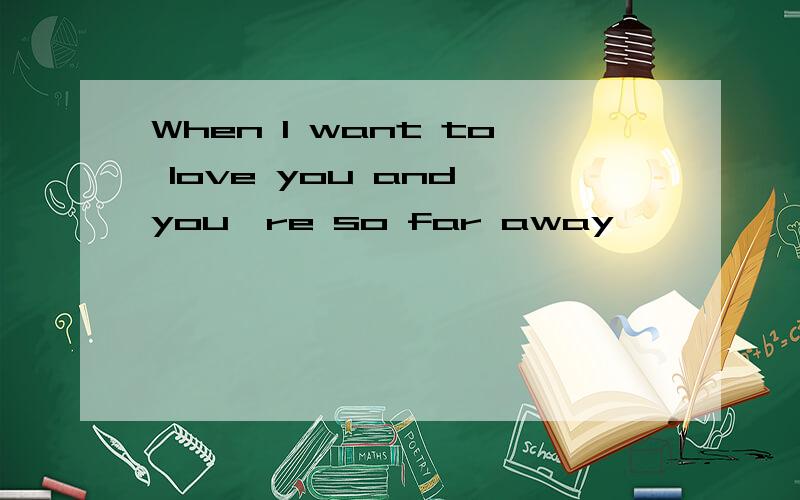 When I want to love you and you're so far away