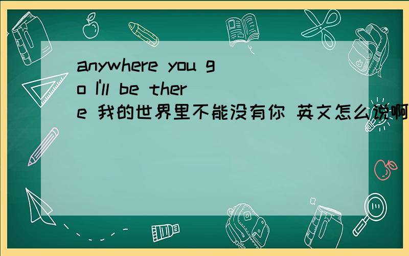 anywhere you go I'll be there 我的世界里不能没有你 英文怎么说啊