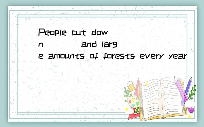 People cut down ___ and large amounts of forests every year