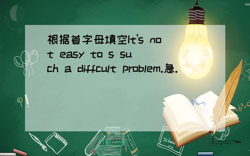 根据首字母填空It's not easy to s such a diffcult problem.急.