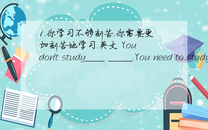 1.你学习不够刻苦.你需要更加刻苦地学习.英文 You don't study____ _____.You need to study_______.2.那三个男孩正伤心地哭,其中,利奥哭得最伤心.The three boys are crying_______.Among them Leo is crying___________ ______