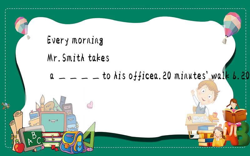 Every morning Mr.Smith takes a ____to his officea.20 minutes' walk b.20 minute's walk c.20-minutes walk d.20-minute walk