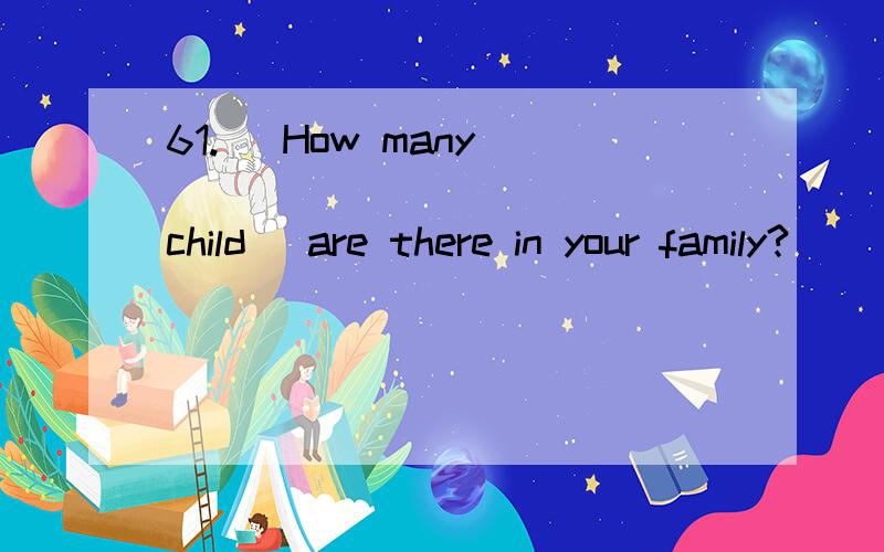 61.   How many ___________ (child) are there in your family?