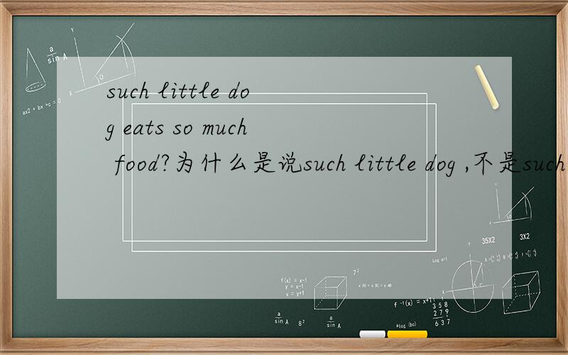 such little dog eats so much food?为什么是说such little dog ,不是such a little dog ,或so little dog 不是说so 还可与many,few,much,little连用,形成固定搭配吗?中间的little不带a 如果带a就和such一起重复了？为什么