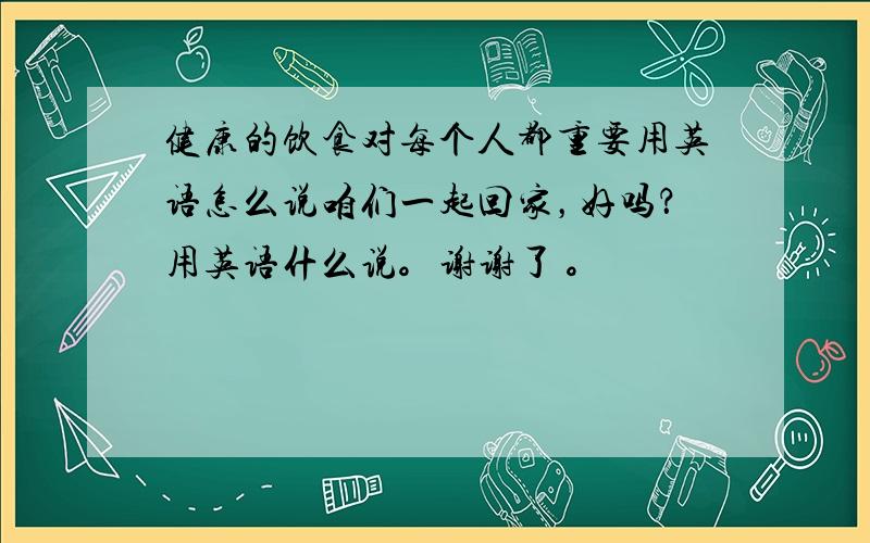 健康的饮食对每个人都重要用英语怎么说咱们一起回家，好吗？用英语什么说。谢谢了 。