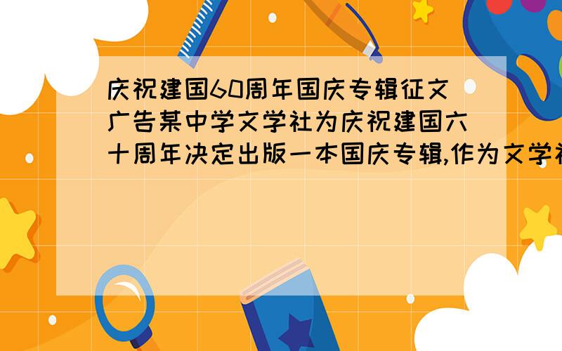 庆祝建国60周年国庆专辑征文广告某中学文学社为庆祝建国六十周年决定出版一本国庆专辑,作为文学社成员,请你为专辑写征文广告.20字左右.