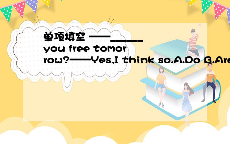 单项填空 ——______ you free tomorrow?——Yes,I think so.A.Do B.Are C.Will D.Can