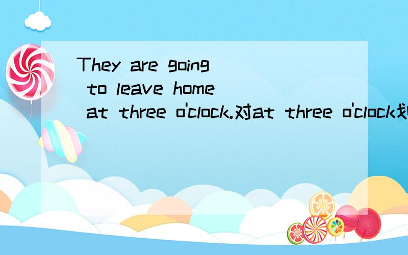 They are going to leave home at three o'clock.对at three o'clock划线提问