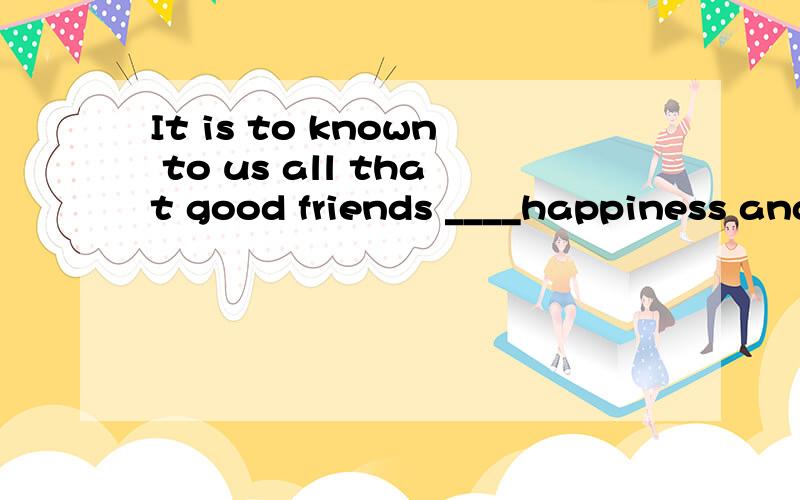 It is to known to us all that good friends ____happiness and value life .填什么?A.add B.adds C.add to D.adds to希望有讲解.抱歉 真的是 打错了 原文It is known to us all that good friends ____happiness and value to life .