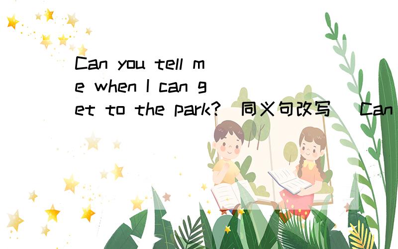 Can you tell me when I can get to the park?(同义句改写) Can you tell me when _ _ to the park?