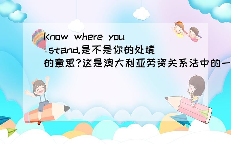 Know where you stand.是不是你的处境的意思?这是澳大利亚劳资关系法中的一句话，具体如下Know where you stand.Australia’s workplace relations system has a set of rules and obligations that all employers are required,by law