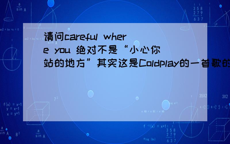 请问careful where you 绝对不是“小心你站的地方”其实这是Coldplay的一首歌的歌名，应该和爱情有关，谁有这首歌词的翻译就更好了，英文歌词如下：Careful Where You StandColdplayI feel safe,I feel warm w