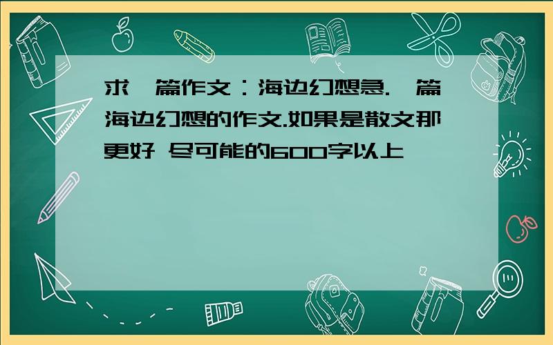 求一篇作文：海边幻想急.一篇海边幻想的作文.如果是散文那更好 尽可能的600字以上