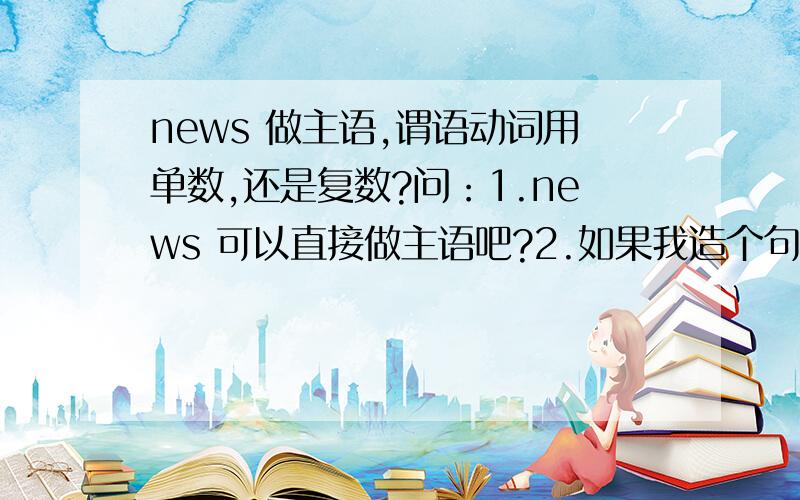 news 做主语,谓语动词用单数,还是复数?问：1.news 可以直接做主语吧?2.如果我造个句子：“新闻对于我们的日常生活非常重要”那 我可不可以说 News is /are very important .谓语动词用单数还是复数