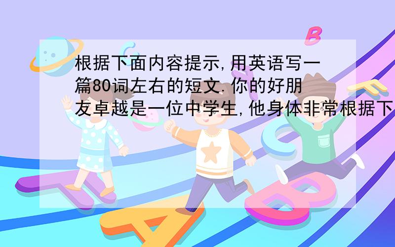 根据下面内容提示,用英语写一篇80词左右的短文.你的好朋友卓越是一位中学生,他身体非常根据下面内容提示,用英语写一篇80词左右的短文. 你的好朋友卓越是一位中学生,他身体非常健康,拥