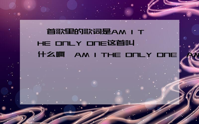 一首歌里的歌词是AM I THE ONLY ONE这首叫什么啊,AM I THE ONLY ONE,AM THE SUPER STAR?酒吧里经常唱的,叫什么啊,刚才上面写的两句是里面的歌词,是个女生唱的