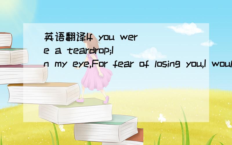 英语翻译If you were a teardrop;In my eye,For fear of losing you,I would never cry.And if the golden sun,Should cease to shine its light,Just one smile from you,Would make my whole world bright.