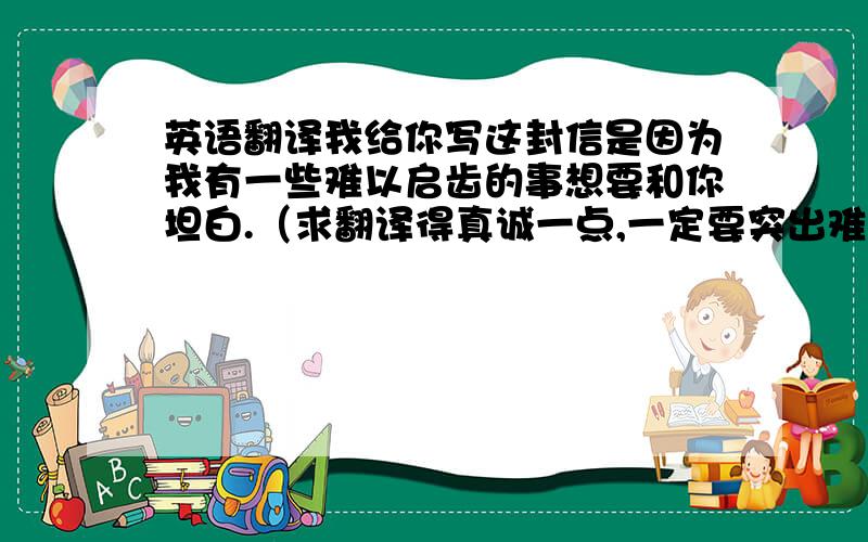 英语翻译我给你写这封信是因为我有一些难以启齿的事想要和你坦白.（求翻译得真诚一点,一定要突出难以启齿的这个意思来!然后不要用tell来代替坦白这个词语哦）