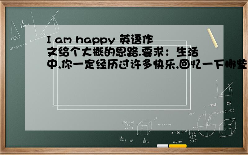 I am happy 英语作文给个大概的思路.要求：生活中,你一定经历过许多快乐,回忆一下哪些人或事曾给你带来快乐.请以I am happy为题,写一篇小短文来描述一下,让我们一起来分享快乐吧