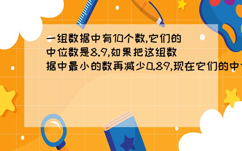 一组数据中有10个数,它们的中位数是8.9,如果把这组数据中最小的数再减少0.89,现在它们的中位数是多少