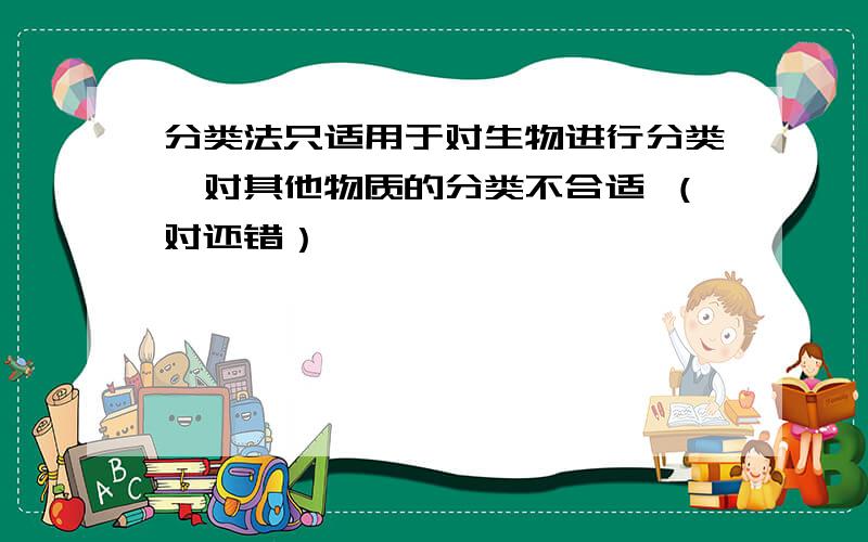 分类法只适用于对生物进行分类,对其他物质的分类不合适 （对还错）