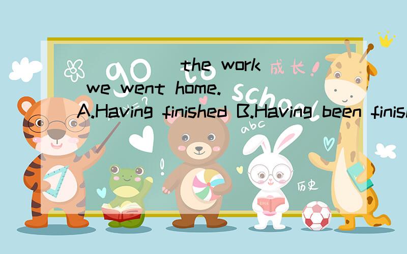 _____ the work we went home.A.Having finished B.Having been finished C.Have finished D.Have been finished 选哪个?为什么?