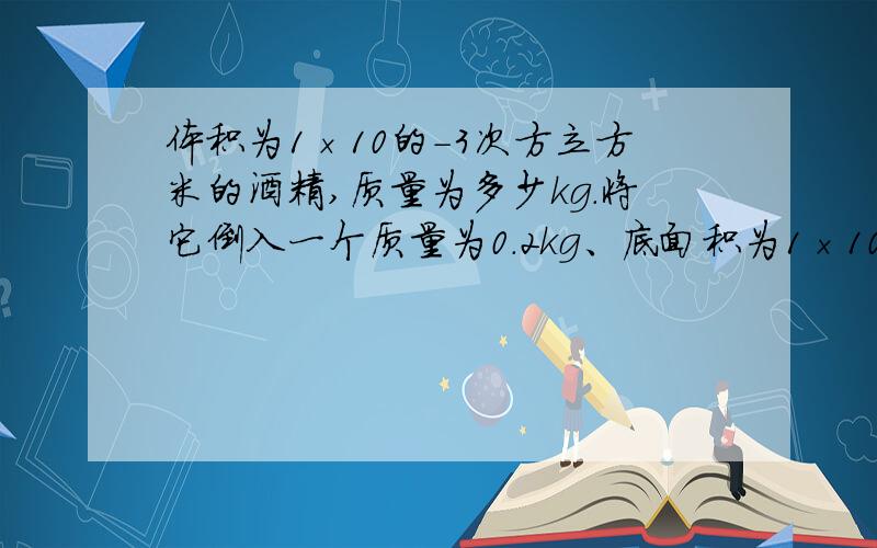 体积为1×10的－3次方立方米的酒精,质量为多少kg.将它倒入一个质量为0.2kg、底面积为1×10的－2次方平方米的平底容器中,放在水平桌面上,容器对桌面的压强为多少Pa?〔酒精的密度为0.8×10的3次