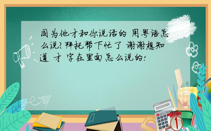 因为他才和你说话的 用粤语怎么说?拜托帮下忙了 谢谢想知道 才 字在里面怎么说的!