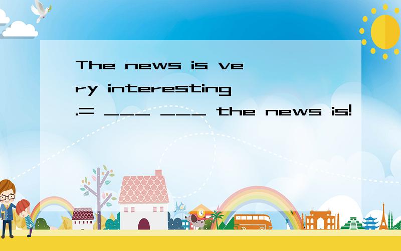 The news is very interesting.= ___ ___ the news is!