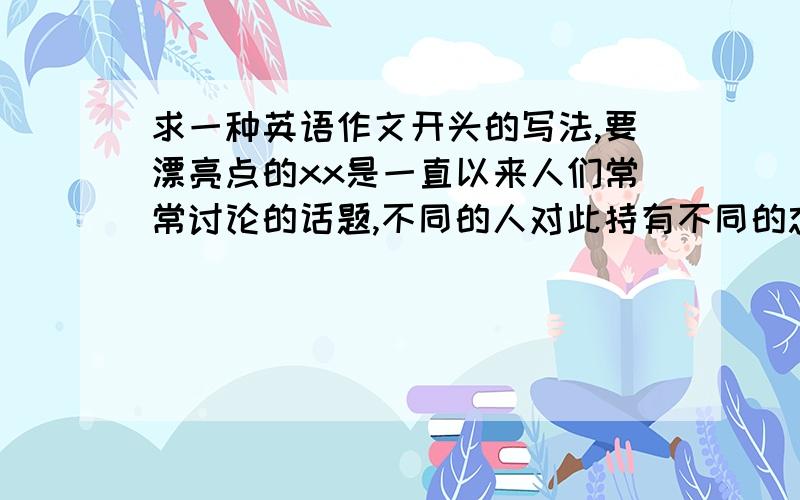 求一种英语作文开头的写法,要漂亮点的xx是一直以来人们常常讨论的话题,不同的人对此持有不同的态度,英语如何表达?