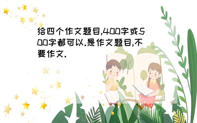 给四个作文题目,400字或500字都可以.是作文题目,不要作文.