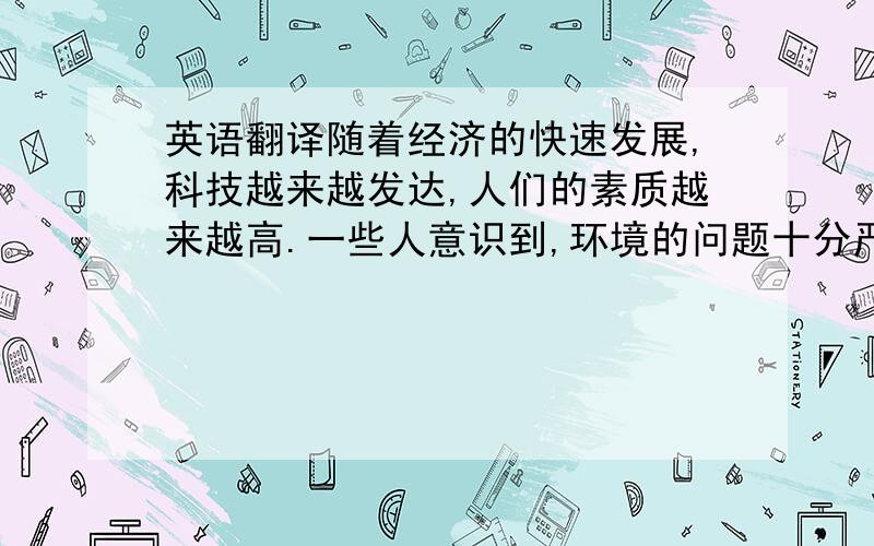 英语翻译随着经济的快速发展,科技越来越发达,人们的素质越来越高.一些人意识到,环境的问题十分严重.