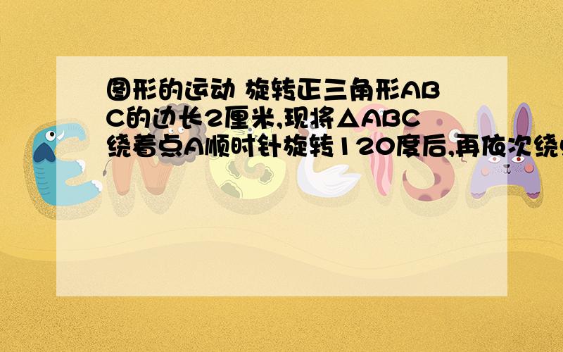 图形的运动 旋转正三角形ABC的边长2厘米,现将△ABC绕着点A顺时针旋转120度后,再依次绕点B、点C顺时针旋转120度后,求点C所经过的路程.（结果保留π）