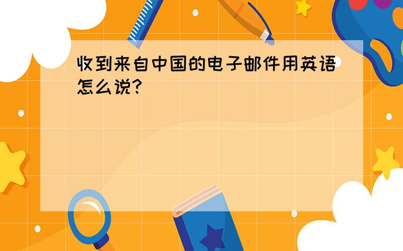 收到来自中国的电子邮件用英语怎么说?