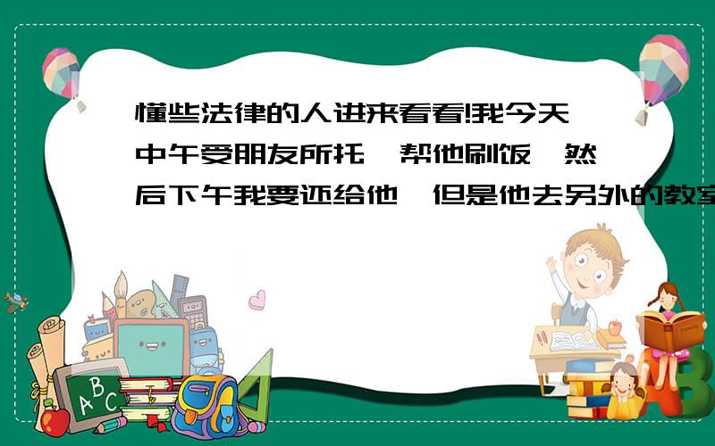 懂些法律的人进来看看!我今天中午受朋友所托,帮他刷饭,然后下午我要还给他,但是他去另外的教室上课了,正好他的同学过来,我就把卡给她了,叫那个女生代我去给他一下,但是后来那个女生