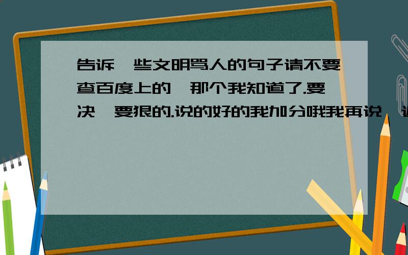 告诉一些文明骂人的句子请不要查百度上的,那个我知道了.要决,要狠的.说的好的我加分哦我再说一遍,请不要从百度上查给我,