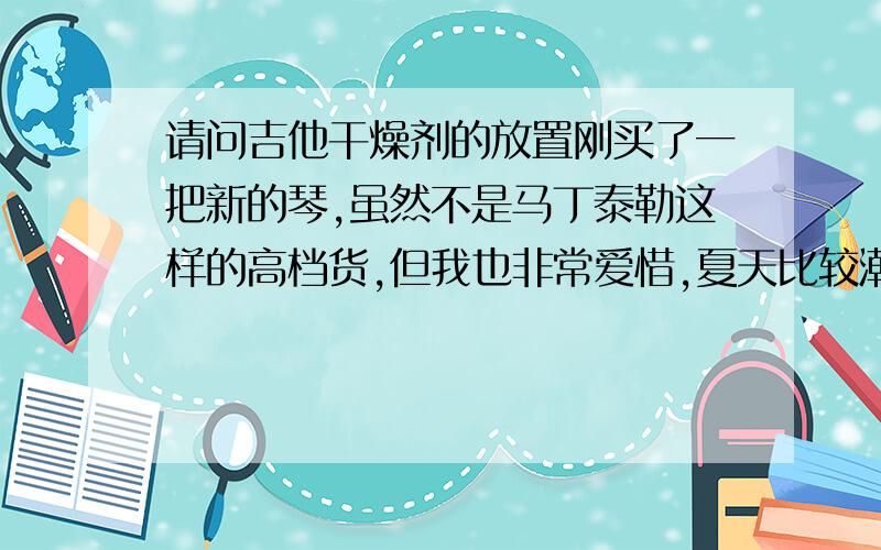 请问吉他干燥剂的放置刚买了一把新的琴,虽然不是马丁泰勒这样的高档货,但我也非常爱惜,夏天比较潮湿,我就想到了干燥剂,买琴的时候附赠了琴盒,我知道直接把干燥剂和琴一起放进盒子里