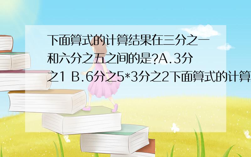 下面算式的计算结果在三分之一和六分之五之间的是?A.3分之1 B.6分之5*3分之2下面算式的计算结果在三分之一和六分之五之间的是?A.3分之1 B.6分之5*3分之2 C.6分之5／3分之1 D.3分之2*5分之2