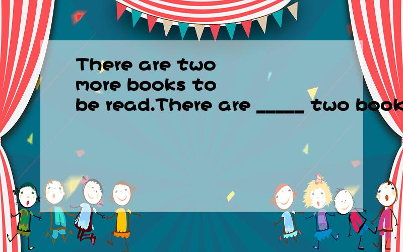 There are two more books to be read.There are _____ two books for me ______ read.