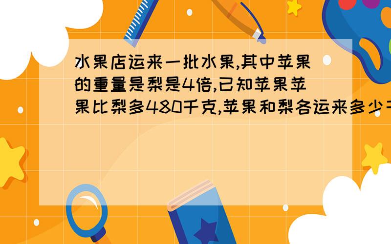 水果店运来一批水果,其中苹果的重量是梨是4倍,已知苹果苹果比梨多480千克,苹果和梨各运来多少千克?（列方程）快