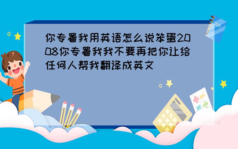 你专署我用英语怎么说笨蛋2008你专署我我不要再把你让给任何人帮我翻译成英文 `````