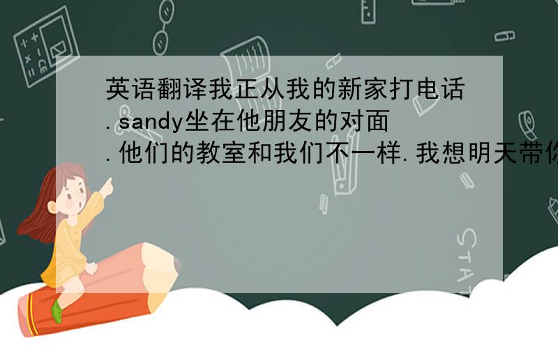 英语翻译我正从我的新家打电话.sandy坐在他朋友的对面.他们的教室和我们不一样.我想明天带你去长城.这座桥有500多米长.