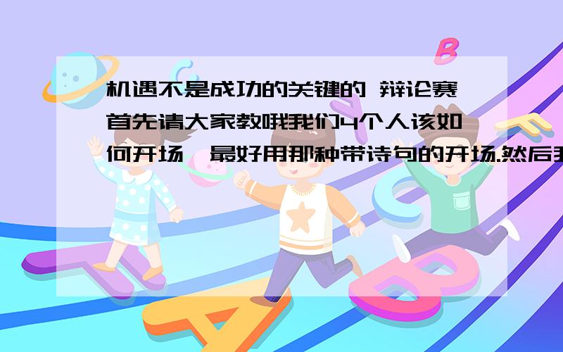 机遇不是成功的关键的 辩论赛首先请大家教哦我们4个人该如何开场,最好用那种带诗句的开场.然后我想问我们该提问哪些问题呢?自由辩论期间我们该如何问呢?