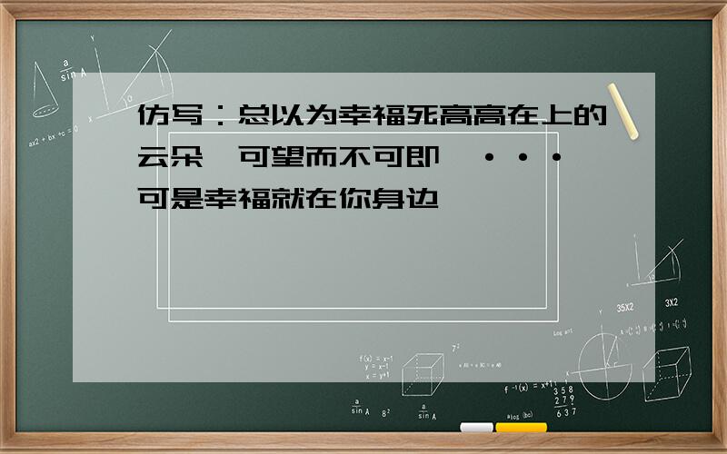 仿写：总以为幸福死高高在上的云朵,可望而不可即,···,可是幸福就在你身边