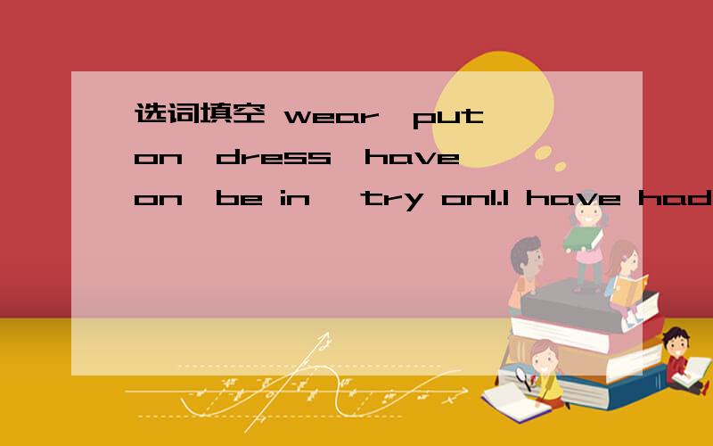 选词填空 wear、put on、dress、have on、be in 、try on1.I have had my hair cut and i'm ____ this pair of black glasses.2.The boy is too young to____hinself.3.The tailor told the boy to take off his old coat and ____the new one4.The color is O