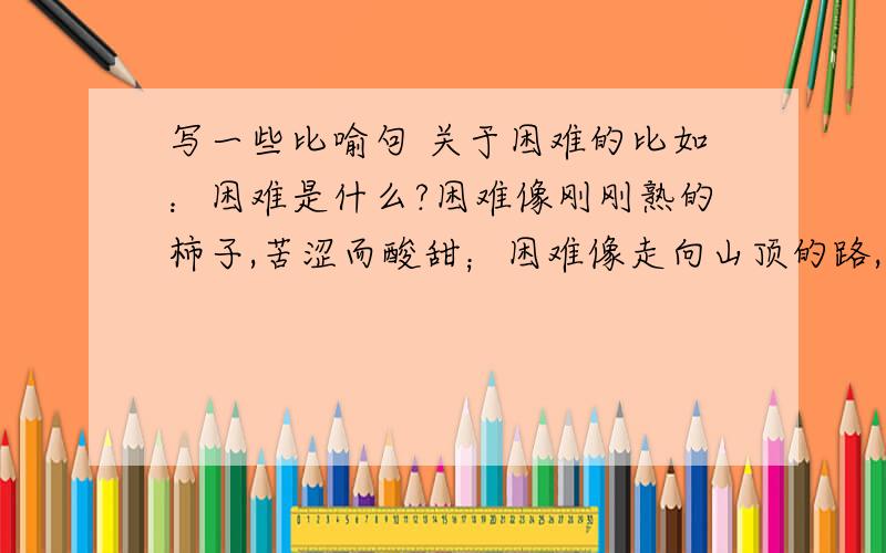 写一些比喻句 关于困难的比如：困难是什么?困难像刚刚熟的柿子,苦涩而酸甜；困难像走向山顶的路,陡峭而险峻；困难像刚出生的孩子,惊奇而冒险.困难是苦涩；困难是悲伤；悲伤是快乐.谁