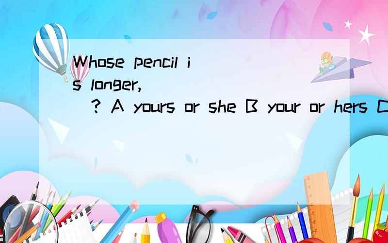 Whose pencil is longer,______? A yours or she B your or hers C yours or hers D your or her 是B还是DB? D?